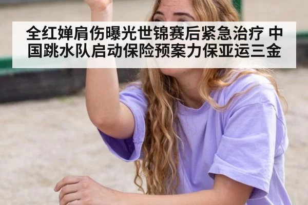 全红婵肩伤曝光世锦赛后紧急治疗 中国跳水队启动保险预案力保亚运三金