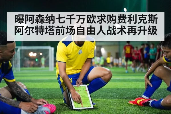 曝阿森纳七千万欧求购费利克斯 阿尔特塔前场自由人战术再升级