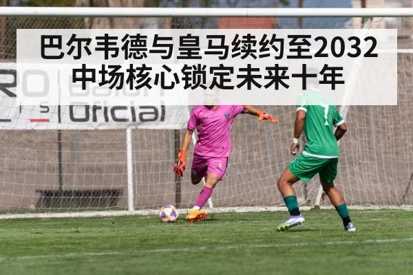 巴尔韦德与皇马续约至2032 中场核心锁定未来十年