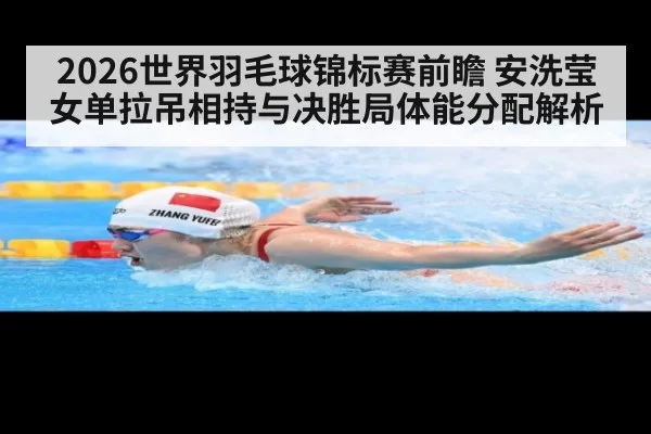 2026世界羽毛球锦标赛前瞻 安洗莹女单拉吊相持与决胜局体能分配解析